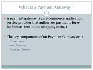 What is a Payment Gateway ?Apayment gateway is an e-commerce application service provider that authorizes payments for e-businesses (ex: online shopping carts, ) The key components of an Payment Gateway are :E-CommerceWeb ServicesPayment Process