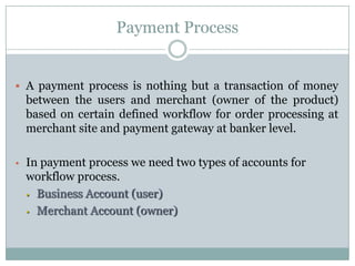 Payment ProcessA payment process is nothing but a transaction of money between the users and merchant (owner of the product) based on certain defined workflow for order processing at merchant site and payment gateway at banker level.