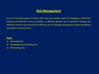 Risk Management

For an increasing number of banks there may be strategic reason for engaging in electronic
banking and electronic money activities. In addition greater use of electronic banking and
electronic money may increase the efficiency of the banking and payment system benefitting
consumers and mechanism.



Steps:
1) Assessing risks
2) Managing and controlling risks
3) Monitoring risks
 