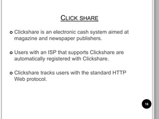 CLICK SHARE
 Clickshare is an electronic cash system aimed at
magazine and newspaper publishers.
 Users with an ISP that supports Clickshare are
automatically registered with Clickshare.
 Clickshare tracks users with the standard HTTP
Web protocol.
16
 