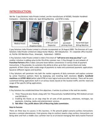 INTRODUCTION:
We the E-pay Solutions India Private Limited, are the manufactures of KIOSKS, Portable Handheld
Computers – Electricity, Water etc. Spot Billing Machine and ATM in India.
Medical-kiosk Ticketing
Dispense kiosk
ATM cum Cash
Depositor
passbook
printing kiosk
Hand Held Spot
Billing Machine
E-pay Solutions India Private Limited is a Private incorporated on 26 August 2009. The Directors of E-pay
Solutions India Private Limited are Udaya Kumar Muttur, Akil Udayakumar. It’s corporate office located
at, Flat No 103 Meridian Plaza, Ameerpet, Hyderabad – 500016.
E-Pay Solutions India Private Limited is India's first chain of “self-serve one-stop pay shop” is yet
another initiative in adding value to the life of the common man. E-Pay through its vast network of
Franchise Partners offers it does consume never-before convenience in various kinds of payment
transactions. E-Pay provides its customers the ability to drive up to their nearest Kiosk and make
payments of their choice with a wide range of payments to make and customized payments applications
based on different regions and localities
E-Pay Solutions will penetrate into both the market segments of daily commuter and captive customer
by active franchise partners there by deploying and installing both electronic Kiosk’s, handheld
machines and ATM’s WLA (white Label ATM) at most logical and accessible locations. There will be even
customized billing applications built in at various kiosks based on the location traffic and the need and
usage of the specific billing applications.
Objectives
E-Pay Solutions has established three firm objectives. It wishes to achieve in the next ten months:
1. Three Thousand plus Kiosks along with Ten Thousand plus handheld billing POS Android version
and 250 WLA’s..
2. Enabling the Kiosks as on stop shop for all sorts of bill payments, collections, recharges, tax
payments, ticketing, media and entertainment services.
3. Net After –Tax, profit above 12% of Recurring Sales commission.
Keys to Success
There are three keys to success in this business. In the present global scenario cashless transactions
became a common phenomenon. From grocery shop to costliest Jewelry shop cashless transactions are
being done and from a middle class common man to an aristocrat managing their daily routine financial
 