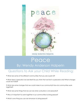 Peace
By: Wendy Anderson Halperin
Questions to Ask your Child While Reading:
Ÿ What are some of the different communities that you are a part of?
Ÿ What does a peaceful city look like? Do you think that we live in a peaceful city? What changes
could we make?
Ÿ What are some changes that we could make in our community? How do communities work
together?
Ÿ What are some things that we can do when a situation is not peaceful?
Ÿ Why is it important to work together in our communities to bring peace?
Ÿ What is one thing you can do tomorrow to bring peace?
 