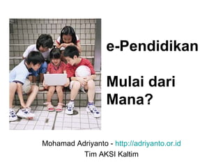 e-Pendidikan  Mulai dari Mana? Mohamad Adriyanto -  http://adriyanto.or.id Tim AKSI Kaltim 