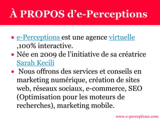  e-Perceptions est une agence virtuelle
,100% interactive.
 Née en 2009 de l’initiative de sa créatrice
Sarah Kecili
 Nous offrons des services et conseils en
marketing numérique, création de sites
web, réseaux sociaux, e-commerce, SEO
(Optimisation pour les moteurs de
recherches), marketing mobile.
www.e-perceptions.com
 