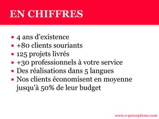  4 ans d’existence
 +80 clients souriants
 125 projets livrés
 +30 professionnels à votre service
 Des réalisations dans 5 langues
 Nos clients économisent en moyenne
jusqu’à 50% de leur budget
www.e-perceptions.com
 