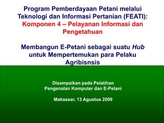 Program Pemberdayaan Petani melalui
           Teknologi dan Informasi Pertanian (FEATI):
            Komponen 4 – Pelayanan Informasi dan
                         Pengetahuan

              Membangun E-Petani sebagai suatu Hub
                untuk Mempertemukan para Pelaku
                          Agribisnsis


                                   Disampaikan pada Pelatihan
                                Pengenalan Komputer dan E-Petani

                                      Makassar, 13 Agustus 2009



©AGRITANI E-Hub/ASEAN eFARMERS 2003              1
 