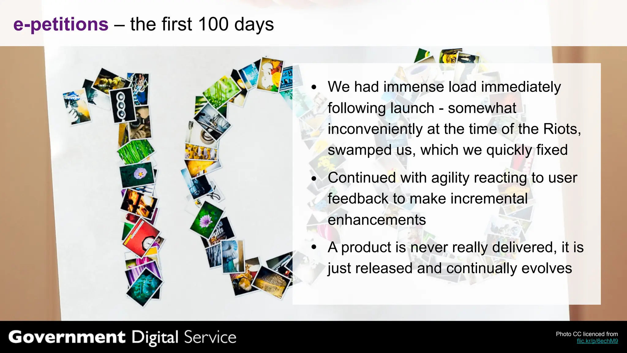 e-petitions – the first 100 days


                                   We had immense load immediately
                                   following launch - somewhat
                                   inconveniently at the time of the Riots,
                                   swamped us, which we quickly fixed
                                   Continued with agility reacting to user
                                   feedback to make incremental
                                   enhancements
                                   A product is never really delivered, it is
                                   just released and continually evolves



                                                                        Photo CC licenced from
                                                                               flic.kr/p/6echM9
 