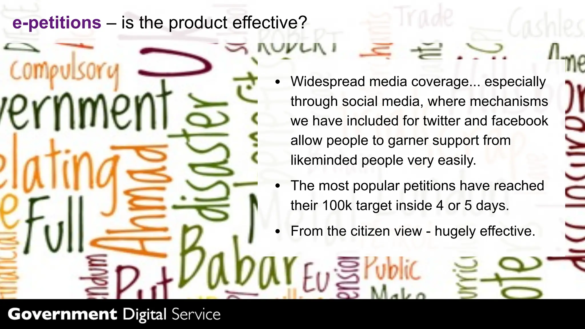 e-petitions – is the product effective?


                                    Widespread media coverage... especially
                                    through social media, where mechanisms
                                    we have included for twitter and facebook
                                    allow people to garner support from
                                    likeminded people very easily.
                                    The most popular petitions have reached
                                    their 100k target inside 4 or 5 days.
                                    From the citizen view - hugely effective.
 