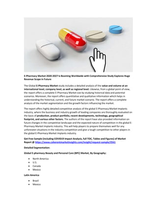 E-Pharmacy Market 2020-2027 Is Booming Worldwide with Comprehensive Study Explores Huge
Revenue Scope in Future
The Global E-Pharmacy Market study includes a detailed analysis of the value and volume at an
international level, company level, as well as regional level. Likewise, from a global point of view,
the report offers a complete E-Pharmacy Market size by studying historical data and potential
scenarios. Moreover, the report offers quantitative and qualitative information which helps in
understanding the historical, current, and future market scenario. The report offers a complete
analysis of the market segmentation and the growth factors influencing the market.
The report offers highly detailed competitive analysis of the global E-Pharmacy Market Implants
industry, where the business and industry growth of leading companies are thoroughly evaluated on
the basis of production, product portfolio, recent developments, technology, geographical
footprint, and various other factors. The authors of the report have also provided information on
future changes in the competitive landscape and the expected nature of competition in the global E-
Pharmacy Market Implants industry. This will help players to prepare themselves well for any
unforeseen situations in the industry competition and give a tough competition to other players in
the global E-Pharmacy Market Implants industry.
Get Free Sample (including COVID19 Impact Analysis, full TOC, Tables and Figures) of Market
Report @ https://www.coherentmarketinsights.com/insight/request-sample/2561
Detailed Segmentation:
Global E-pharmacy Beauty and Personal Care (BPC) Market, By Geography:
 North America
 U.S.
 Canada
 Mexico
Latin America
 Brazil
 Mexico
 
