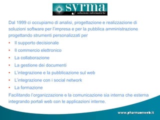 Dal 1999 ci occupiamo di analisi, progettazione e realizzazione di
soluzioni software per l’impresa e per la pubblica amministrazione
progettando strumenti personalizzati per
• Il supporto decisionale
• Il commercio elettronico
• La collaborazione
• La gestione dei documenti
• L’integrazione e la pubblicazione sul web
• L’integrazione con i social network
• La formazione
Facilitando l’organizzazione e la comunicazione sia interna che esterna
integrando portali web con le applicazioni interne.
 