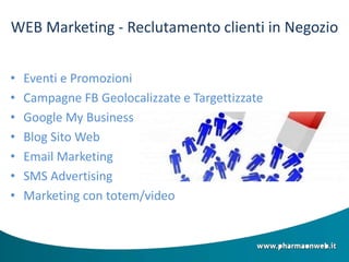 WEB Marketing - Reclutamento clienti in Negozio
• Eventi e Promozioni
• Campagne FB Geolocalizzate e Targettizzate
• Google My Business
• Blog Sito Web
• Email Marketing
• SMS Advertising
• Marketing con totem/video
 