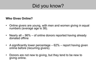 Did you know?
Who Gives Online?
• Online givers are young, with men and women giving in equal
numbers (average age is 38).
• Nearly all – 96% – of online donors reported having already
donated offline
• A significantly lower percentage – 62% – report having given
online before (recurring givers).
• Donors are not new to giving, but they tend to be new to
giving online.
 
