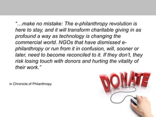 “…make no mistake: The e-philanthropy revolution is
here to stay, and it will transform charitable giving in as
profound a way as technology is changing the
commercial world. NGOs that have dismissed e-
philanthropy or run from it in confusion, will, sooner or
later, need to become reconciled to it. If they don’t, they
risk losing touch with donors and hurting the vitality of
their work.”
in Chronicle of Philanthropy
 