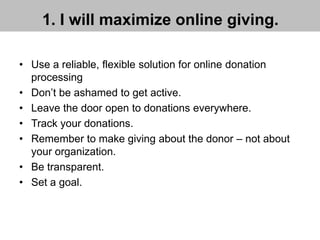 1. I will maximize online giving.
• Use a reliable, flexible solution for online donation
processing
• Don’t be ashamed to get active.
• Leave the door open to donations everywhere.
• Track your donations.
• Remember to make giving about the donor – not about
your organization.
• Be transparent.
• Set a goal.
 