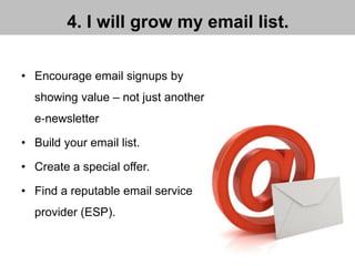 4. I will grow my email list.
• Encourage email signups by
showing value – not just another
e‐newsletter
• Build your email list.
• Create a special offer.
• Find a reputable email service
provider (ESP).
 