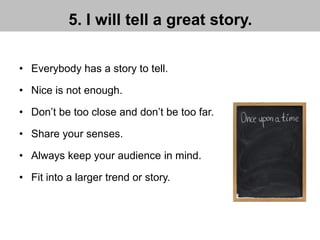 5. I will tell a great story.
• Everybody has a story to tell.
• Nice is not enough.
• Don’t be too close and don’t be too far.
• Share your senses.
• Always keep your audience in mind.
• Fit into a larger trend or story.
 