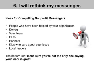 6. I will rethink my messenger.
Ideas for Compelling Nonprofit Messengers
• People who have been helped by your organization
• Donors
• Volunteers
• Fans
• Partners
• Kids who care about your issue
• Local leaders
The bottom line: make sure you’re not the only one saying
your work is great!
 