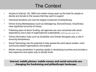 The Context
• Access to Internet, 3G, SMS and mobile money open up the tools for people to
decide and donate to the causes that they want to support
• Individual donations are now the largest component of philanthropy
• Online Giving Marketplaces (such as Globalgiving, DonorsChoose, Give2India)
raise significant amounts of money
• Following years of donor funding, aid agencies are now concerned with donor
dependency and a lack of organisational sustainability (USAID discussion series 2013)
• Online Information hubs such as GuideStar and Charity Navigator play a role in
ensuring transparency
• Social Technology has the potential to help spread the word about smaller, more
community based organisations and projects
• Mobile money penetration is growing rapidly in developing countries and provides a
less expensive and easier way to donate funds
Internet, mobile phones, mobile money and social networks are
changing the fundraising and philanthropic landscape
 