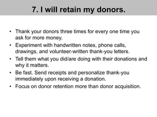 7. I will retain my donors.
• Thank your donors three times for every one time you
ask for more money.
• Experiment with handwritten notes, phone calls,
drawings, and volunteer‐written thank‐you letters.
• Tell them what you did/are doing with their donations and
why it matters.
• Be fast. Send receipts and personalize thank‐you
immediately upon receiving a donation.
• Focus on donor retention more than donor acquisition.
 
