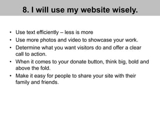 8. I will use my website wisely.
• Use text efficiently – less is more
• Use more photos and video to showcase your work.
• Determine what you want visitors do and offer a clear
call to action.
• When it comes to your donate button, think big, bold and
above the fold.
• Make it easy for people to share your site with their
family and friends.
 