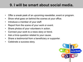 9. I will be smart about social media.
• Offer a sneak peek of an upcoming newsletter, event or program.
• Show what goes on behind the scenes at your office.
• Introduce a member of your staff.
• Report from the scene of your work or event.
• Share photos of your volunteers in action.
• Connect your work to a news story or trend.
• Ask a trivia question related to your cause.
• Share a testimonial from a beneficiary or supporter.
• Celebrate a success story.
 
