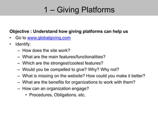 1 – Giving Platforms
Objective : Understand how giving platforms can help us
• Go to www.globalgiving.com
• Identify:
– How does the site work?
– What are the main features/functionalities?
– Which are the strongest/coolest features?
– Would you be compelled to give? Why? Why not?
– What is missing on the website? How could you make it better?
– What are the benefits for organizations to work with them?
– How can an organization engage?
• Procedures, Obligations, etc.
 