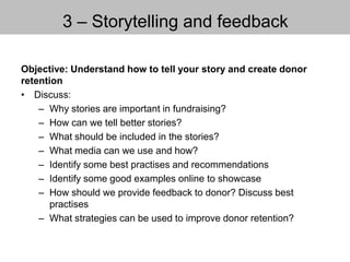 3 – Storytelling and feedback
Objective: Understand how to tell your story and create donor
retention
• Discuss:
– Why stories are important in fundraising?
– How can we tell better stories?
– What should be included in the stories?
– What media can we use and how?
– Identify some best practises and recommendations
– Identify some good examples online to showcase
– How should we provide feedback to donor? Discuss best
practises
– What strategies can be used to improve donor retention?
 