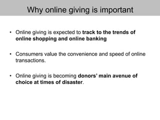 Why online giving is important
• Online giving is expected to track to the trends of
online shopping and online banking
• Consumers value the convenience and speed of online
transactions.
• Online giving is becoming donors’ main avenue of
choice at times of disaster.
 