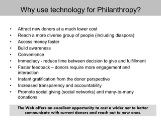 • Attract new donors at a much lower cost
• Reach a more diverse group of people (including diaspora)
• Access money faster
• Build awareness
• Convenience
• Immediacy - reduce time between decision to give and fulfillment
• Faster feedback – donors require more engagement and
interaction
• Instant gratification from the donor perspective
• Increased transparency and accountability
• Promote social giving (social networks) and many-to-many
donations
Why use technology for Philanthropy?
The Web offers an excellent opportunity to cast a wider net to better
communicate with current donors and reach out to new ones.
 
