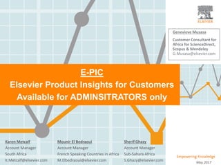 |
E-PIC
Elsevier Product Insights for Customers
Available for ADMINSITRATORS only
May 2017
Genevieve Musasa
Customer Consultant for
Africa for ScienceDirect,
Scopus & Mendeley
G.Musasa@elsevier.com
Sherif Ghazy
Account Manager
Sub-Sahara Africa
S.Ghazy@elsevier.com
Karen Metcalf
Account Manager
South Africa
K.Metcalf@elsevier.com
Mounir El Bedraoui
Account Manager
French Speaking Countries in Africa
M.Elbedraoui@elsevier.com
 