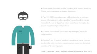 # Quase metade da audiência online brasileira (46%) passa o mínimo de
2 horas por dia na internet em diversos dispositivos.
# 7 em 10 ( 69% ) concordam que a publicidade online os motivou a
procurar informação extra sobre o produto/marca oferecido e mais da
metade ( 54% ) usa os dispositivos móveis para checar informações de
produto enquanto compra em lojas físicas.
# A internet é considerada o meio mais importante pela população
online brasileira.
# Cerca de 9 em 10 usuários brasileiros consideram a internet como um
tipo de mídia muito importante, enquanto que um pouco mais da metade
considera a TV muito importante.
Fonte: COMSCORE – Brasil Conectado – Hábitos de Consumo de Mídia (2014)
 
