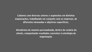 Lidamos com diversos setores e segmentos em distintas
organizações, trabalhando em conjunto com as empresas, de
diferentes demandas e objetivos específicos.
Atendemos de maneira personalizada, dentro do cenário do
cliente, conquistando resultados coerentes à estratégia da
organização.
 