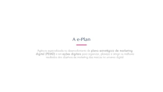 A e-Plan
Agência especializada no desenvolvimento de plano estratégico de marketing
digital (PEMD) e em ações digitais para organizar, planejar e atingir os melhores
resultados dos objetivos de marketing das marcas no universo digital.
 