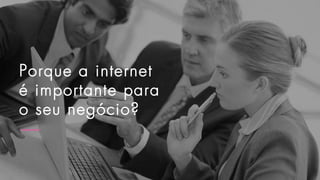 Porque a internet
é importante para
o seu negócio?
 