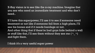 X-Ray vision is to see like the x-ray machine. Imagine that
you see who need an immediate treatment and who don’t
need..
If I have this superpower, I’ll use it to see if someone need
treatment or not like if someone fell from a high place, I’ll
see his bones and if it needs bandage or not.
And other thing that if there’re bad guys hide behind a wall
or stuff like that, I’ll see them without they see me (¬ ¬)
‿
and fight them.
I think it’s a very useful super power
