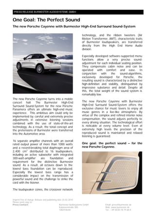 PRESS RELEASE BURMESTER AUDIOSYSTEME GMBH


One Goal: The Perfect Sound
The new Porsche Cayenne with Burmester High-End Surround Sound-System

                                                                     technology, and the ribbon tweeters (Air
                                                                     Motion Transformer, AMT), characteristic traits
                                                                     of Burmester loudspeakers, are transferred
                                                                     directly from the High End Home Audio
                                                                     division.

                                                                     Especially developed software-supported menu
                                                                     functions allow a very precise sound-
                                                                     adjustment for each individual seating position.
                                                                     They compensate cabin noise and can be
                                                                     operated with comfort and ease. In
                                                                     conjunction     with   the     sound-algorithms,
                                                                     exclusively developed for Porsche, the
                                                                     resulting sound is characterized by a distinctive
                                                                     high-definition and stability, distinguished by
                                                                     impressive substance and detail. Despite all
                                                                     this, the total weight of the sound system is
                                                                     remarkably low.
The new Porsche Cayenne turns into a mobile
concert hall. The Burmester High-End                                 The new Porsche Cayenne with Burmester
Surround Sound-System for the new Porsche                            High-End Surround Sound-System offers the
Panamera offers an ultimate high-end music                           exclusive chance for music lovers to enjoy all
experience. This ambitous aim could only be                          music genres in a live-like atmosphere. By
implemented by careful and extremely precise                         virtue of the complex and refined interior noise
adjustments in extensive listening sessions                          compensation, the sound adjusts perfectly to
combined with the use of state-of-the-art                            every driving situation. The technological effort
technology. As a result, the tonal concept and                       is noticable at every volume level. Even at
the pretensions of Burmester were transferred                        extremely high levels the precision of the
into the Automotive area.                                            reproduced sound is maintained and relaxed
                                                                     listening is guaranteed.
16 separate amplifier channels with an overall
rated output power of more than 1000 watts                           One goal: the perfect sound – for the
and a record-breaking total diaphragm area of                        new Porsche Cayenne.
2,400 cm2 distributed to 16 loudspeakers,
including an active subwoofer with integrated
300-watt-amplifier      are foundation     and
requirement for the distinctive Burmester
sound. As a result, all octaves down to the
lowest bass foundation can be reproduced.
Especially the lowest bass range has a
considerable impact on the transmission of
powerful sound and the challenge to strike the
cord with the listener.

The loudspeaker cones, the crossover network


Imprint free of charge, Release and publishing date 25.02.2010
Please send copy to:
Press Contact:                                   Burmester Audiosysteme GmbH           Email: press@burmester.de
                                                 Kolonnenstraße 30G                    Web: www.burmester.de
                                                 10829 Berlin                          Tel.: +49 (0)30-78 79 68-0
 