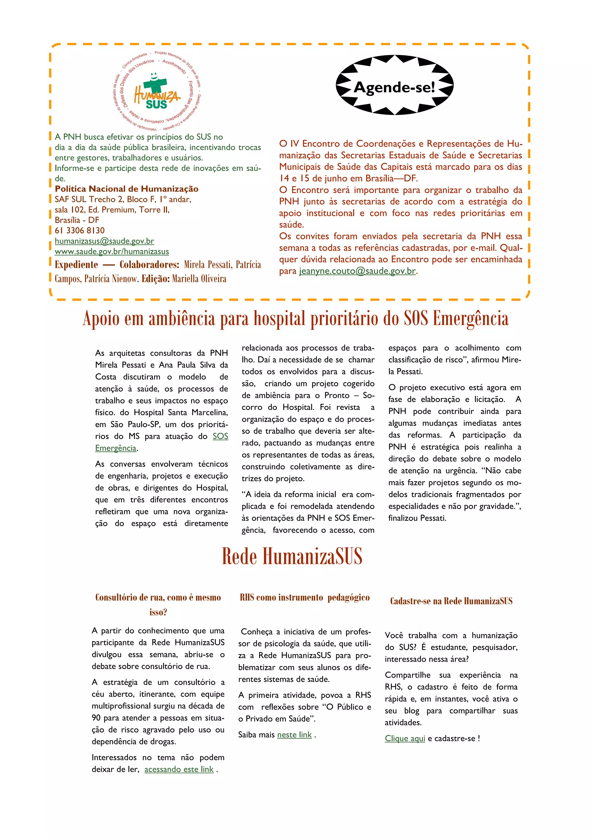 Agende-se!

A PNH busca efetivar os princípios do SUS no
dia a dia da saúde pública brasileira, incentivando trocas     O IV Encontro de Coordenações e Representações de Hu-
entre gestores, trabalhadores e usuários.                      manização das Secretarias Estaduais de Saúde e Secretarias
Informe-se e participe desta rede de inovações em saú-         Municipais de Saúde das Capitais está marcado para os dias
de.                                                            14 e 15 de junho em Brasília—DF.
Política Nacional de Humanização                               O Encontro será importante para organizar o trabalho da
SAF SUL Trecho 2, Bloco F, 1º andar,                           PNH junto às secretarias de acordo com a estratégia do
sala 102, Ed. Premium, Torre II,                               apoio institucional e com foco nas redes prioritárias em
Brasília - DF
                                                               saúde.
61 3306 8130
humanizasus@saude.gov.br
                                                               Os convites foram enviados pela secretaria da PNH essa
www.saude.gov.br/humanizasus                                   semana a todas as referências cadastradas, por e-mail. Qual-
                                                               quer dúvida relacionada ao Encontro pode ser encaminhada
Expediente — Colaboradores: Mirela Pessati, Patrícia           para jeanyne.couto@saude.gov.br.
Campos, Patrícia Nienow. Edição: Mariella Oliveira


       Apoio em ambiência para hospital prioritário do SOS Emergência
                                                    relacionada aos processos de traba-      espaços para o acolhimento com
           As arquitetas consultoras da PNH
                                                    lho. Daí a necessidade de se chamar      classificação de risco”, afirmou Mire-
           Mirela Pessati e Ana Paula Silva da
                                                    todos os envolvidos para a discus-       la Pessati.
           Costa discutiram o modelo        de
                                                    são, criando um projeto cogerido         O projeto executivo está agora em
           atenção à saúde, os processos de
                                                    de ambiência para o Pronto – So-         fase de elaboração e licitação. A
           trabalho e seus impactos no espaço
                                                    corro do Hospital. Foi revista a         PNH pode contribuir ainda para
           físico. do Hospital Santa Marcelina,
                                                    organização do espaço e do proces-       algumas mudanças imediatas antes
           em São Paulo-SP, um dos prioritá-
                                                    so de trabalho que deveria ser alte-     das reformas. A participação da
           rios do MS para atuação do SOS
                                                    rado, pactuando as mudanças entre        PNH é estratégica pois realinha a
           Emergência.
                                                    os representantes de todas as áreas,     direção do debate sobre o modelo
           As conversas envolveram técnicos         construindo coletivamente as dire-       de atenção na urgência. “Não cabe
           de engenharia, projetos e execução       trizes do projeto.                       mais fazer projetos segundo os mo-
           de obras, e dirigentes do Hospital,
                                                    “A ideia da reforma inicial era com-     delos tradicionais fragmentados por
           que em três diferentes encontros
                                                    plicada e foi remodelada atendendo       especialidades e não por gravidade.”,
           refletiram que uma nova organiza-
                                                    às orientações da PNH e SOS Emer-        finalizou Pessati.
           ção do espaço está diretamente
                                                    gência, favorecendo o acesso, com


                                              Rede HumanizaSUS
           Consultório de rua, como é mesmo         RHS como instrumento pedagógico          Cadastre-se na Rede HumanizaSUS
                          isso?
          A partir do conhecimento que uma          Conheça a iniciativa de um profes-      Você trabalha com a humanização
          participante da Rede HumanizaSUS         sor de psicologia da saúde, que utili-   do SUS? É estudante, pesquisador,
          divulgou essa semana, abriu-se o         za a Rede HumanizaSUS para pro-          interessado nessa área?
          debate sobre consultório de rua.         blematizar com seus alunos os dife-
                                                   rentes sistemas de saúde.                Compartilhe sua experiência na
          A estratégia de um consultório a
                                                                                            RHS, o cadastro é feito de forma
          céu aberto, itinerante, com equipe       A primeira atividade, povoa a RHS        rápida e, em instantes, você ativa o
          multiprofissional surgiu na década de    com reflexões sobre “O Público e         seu blog para compartilhar suas
          90 para atender a pessoas em situa-      o Privado em Saúde”.                     atividades.
          ção de risco agravado pelo uso ou
                                                   Saiba mais neste link .                  Clique aqui e cadastre-se !
          dependência de drogas.
          Interessados no tema não podem
          deixar de ler, acessando este link .
 