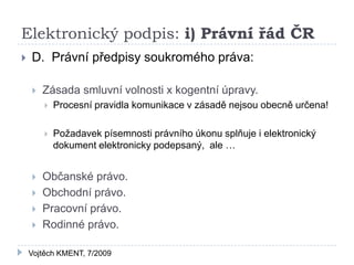 Elektronický podpis: i) Právní řád ČR
   D. Právní předpisy soukromého práva:

       Zásada smluvní volnosti x kogentní úpravy.
           Procesní pravidla komunikace v zásadě nejsou obecně určena!

           Požadavek písemnosti právního úkonu splňuje i elektronický
            dokument elektronicky podepsaný, ale …


       Občanské právo.
       Obchodní právo.
       Pracovní právo.
       Rodinné právo.

    Vojtěch KMENT, 7/2009
 