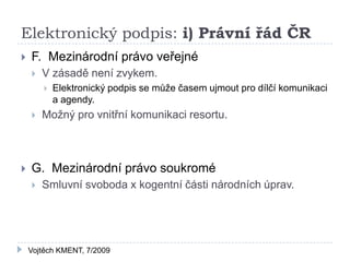 Elektronický podpis: i) Právní řád ČR
   F. Mezinárodní právo veřejné
       V zásadě není zvykem.
           Elektronický podpis se může časem ujmout pro dílčí komunikaci
            a agendy.
       Možný pro vnitřní komunikaci resortu.



   G. Mezinárodní právo soukromé
       Smluvní svoboda x kogentní části národních úprav.




    Vojtěch KMENT, 7/2009
 