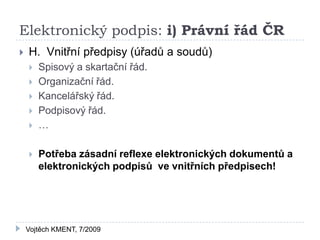 Elektronický podpis: i) Právní řád ČR
   H. Vnitřní předpisy (úřadů a soudů)
       Spisový a skartační řád.
       Organizační řád.
       Kancelářský řád.
       Podpisový řád.
       …

       Potřeba zásadní reflexe elektronických dokumentů a
        elektronických podpisů ve vnitřních předpisech!




    Vojtěch KMENT, 7/2009
 