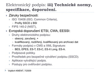 Elektronický podpis: iii) Technické normy,
specifikace, doporučení.
   Záruky bezpečnosti:
       ISO 15408 (ISO, Common Criteria),
           Profily SSCD z BSI
       FIPS 140-2 (NIST),
   Evropská doporučení ETSI, CWA, EESSI:
       Druhy elektronického podpisu:
           obecný, zaručený, +
           kvalifikovaný, rozšířený, kvalifikovaný pro archivaci dat
       Formáty podpisů v CMS a XML Signature:
           BES, EPES, ES-T, ES-C, ES-X Long, ES-A.
       Podpisové politiky.
       Prostředek pro bezpečné vytváření podpisu (SSCD).
       Aplikace vytvářející podpis.
       Postupy pro ověřování podpisu.

    Vojtěch KMENT, 7/2009
 
