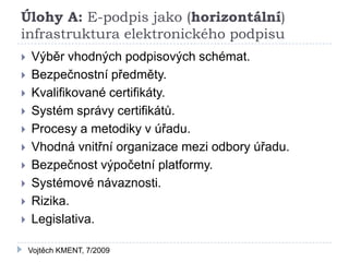 Úlohy A: E-podpis jako (horizontální)
infrastruktura elektronického podpisu
   Výběr vhodných podpisových schémat.
   Bezpečnostní předměty.
   Kvalifikované certifikáty.
   Systém správy certifikátů.
   Procesy a metodiky v úřadu.
   Vhodná vnitřní organizace mezi odbory úřadu.
   Bezpečnost výpočetní platformy.
   Systémové návaznosti.
   Rizika.
   Legislativa.

    Vojtěch KMENT, 7/2009
 