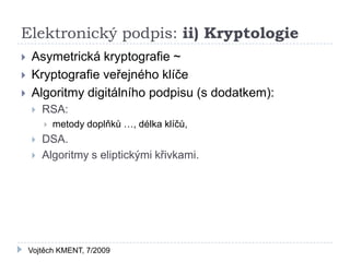 Elektronický podpis: ii) Kryptologie
   Asymetrická kryptografie ~
   Kryptografie veřejného klíče
   Algoritmy digitálního podpisu (s dodatkem):
       RSA:
           metody doplňků …, délka klíčů,
       DSA.
       Algoritmy s eliptickými křivkami.




    Vojtěch KMENT, 7/2009
 