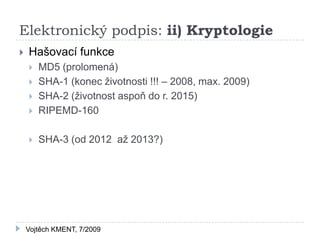 Elektronický podpis: ii) Kryptologie
   Hašovací funkce
       MD5 (prolomená)
       SHA-1 (konec životnosti !!! – 2008, max. 2009)
       SHA-2 (životnost aspoň do r. 2015)
       RIPEMD-160

       SHA-3 (od 2012 až 2013?)




    Vojtěch KMENT, 7/2009
 