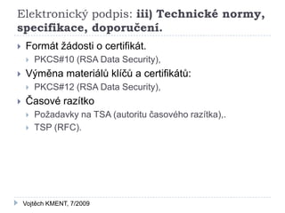 Elektronický podpis: iii) Technické normy,
specifikace, doporučení.
   Formát žádosti o certifikát.
       PKCS#10 (RSA Data Security),
   Výměna materiálů klíčů a certifikátů:
       PKCS#12 (RSA Data Security),
   Časové razítko
       Požadavky na TSA (autoritu časového razítka),.
       TSP (RFC).




    Vojtěch KMENT, 7/2009
 