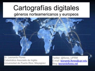 Cartografías digitales
géneros norteamericanos y europeos
Dr. Leonardo Flores
Catedrático Asociado de Inglés
Universidad de Puerto Rico: Mayagüez
Twitter: @flores_UPRM
E-mail: leonardo.flores@upr.edu
Blog: leonardoflores.net
 
