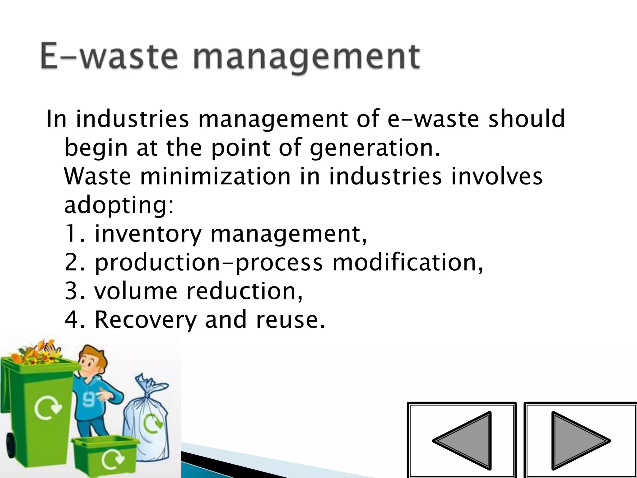 In industries management of e-waste should
begin at the point of generation.
Waste minimization in industries involves
adopting:
1. inventory management,
2. production-process modification,
3. volume reduction,
4. Recovery and reuse.
11