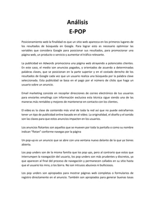 Análisis
E-POP
Posicionamiento web la finalidad es que un sitio web aparezca en los primeros lugares de
los resultados de búsqueda en Google. Para lograr esto es necesario optimizar las
variables que considera Google para posicionar sus resultados, para promocionar una
página web, un producto o servicio y aumentar el tráfico relevante.
La publicidad en Adwords promociona una página web atrayendo a potenciales clientes.
En este caso, el medio son anuncios pagados, y orientados de acuerdo a determinadas
palabras claves, que se posicionan en la parte superior y en el costado derecho de los
resultados de Google cada vez que un usuario realiza una búsqueda por la palabra clave
seleccionada. Esta publicidad se basa en el pago por el número de clicks que haga un
usuario sobre un anuncio.
Email marketing consiste en recopilar direcciones de correo electrónico de tus usuarios
para enviarles emailings con información exclusiva esta técnica sigue siendo una de las
maneras más rentables y mejores de mantenerse en contacto con los clientes.
El vídeo es la clase de contenido más viral de toda la red así que no puede extrañarnos
tener un tipo de publicidad online basado en el vídeo. La originalidad, el diseño y el sonido
son las claves para que estos anuncios impacten en los usuarios.
Los anuncios flotantes son aquellos que se mueven por toda la pantalla o como su nombre
indican “flotan” conforme navegas por la página
Un pop-up es un anuncio que se abre con una ventana nueva delante de la que ya tienes
abierta.
Los pop unders son de la misma familia que los pop ups, pero al contrario que estos que
interrumpen la navegación del usuario, los pop unders son más prudentes y discretos, ya
que aparecen al final del proceso de navegación y permanecen callados en su sitio hasta
que el usuario los mira, o los borra. No son intrusos abusivos ni bulliciosos.
Los pop unders son apropiados para mostrar páginas web completas o formularios de
registro directamente en el anuncio. También son apropiados para generar buenas tasas
 