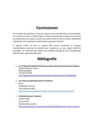 Conclusiones
Las campañas de publicidad en internet surgieron como necesidad de los nuevos tiempos.
En los últimos 14 años, el ámbito digital se está convirtiendo de un medio a un canal más
de contacto para los usuarios. Las personas utilizan cada vez más los medios electrónicos,
exponiendo, comunicándose y compartiendo sus gustos e intereses.
El materia E-POP, así como el materia POP común encontrado en cualquier
establecimiento comercial ha cobrado gran importancia ya que existen diferentes
variedades de materiales que pueden ser empleados cumpliendo con funcionalidades
diferentes para segmentos diferentes.
Bibliografía
 Los 9 Tipos de Publicidad Online que puedes usar para Promocionar tu Empresa
Eduardo Martinez Fustero
Marketing Digital
7 de abril de 2013
http://www.eduardomartinezblog.com/tipos-publicidad-online%E2%80%8E/
 Los 4 tipos de publicidad online más efectiva
Paulo
Publicidad en internet
31 de octubre de 2011
http://www.tusclicks.cl/blog/los-4-tipos-de-publicidad-online-mas-efectivas/
 Publicidad migrará a internet.
Claudia Tejada
El economista
8 de diciembre de 2013
http://eleconomista.com.mx/industrias/2013/12/08/publicidad-migrara-internet
 