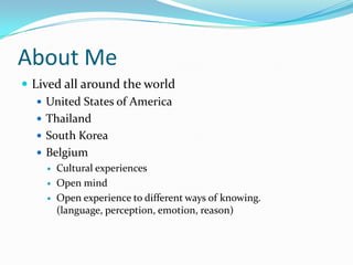 About MeLived all around the worldUnited States of AmericaThailandSouth KoreaBelgiumCultural experiencesOpen mindOpen experience to different ways of knowing. (language, perception, emotion, reason)